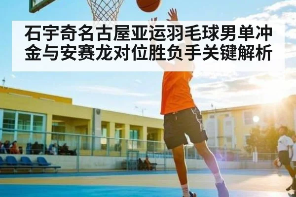 石宇奇名古屋亚运羽毛球男单冲金与安赛龙对位胜负手关键解析