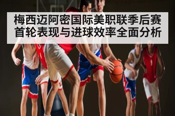 梅西迈阿密国际美职联季后赛首轮表现与进球效率全面分析